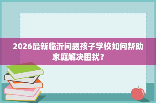 2026最新临沂问题孩子学校如何帮助家庭解决困扰？