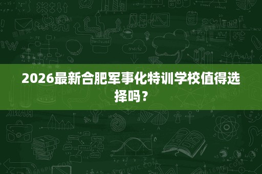 2026最新合肥军事化特训学校值得选择吗？