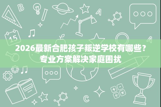 2026最新合肥孩子叛逆学校有哪些？专业方案解决家庭困扰