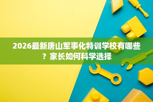 2026最新唐山军事化特训学校有哪些？家长如何科学选择