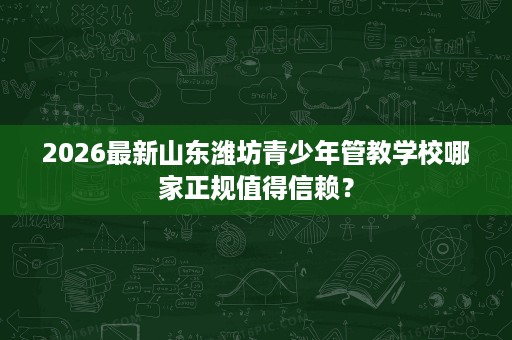 2026最新山东潍坊青少年管教学校哪家正规值得信赖？