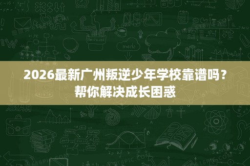 2026最新广州叛逆少年学校靠谱吗？帮你解决成长困惑