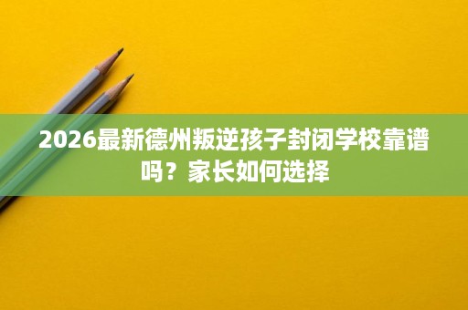 2026最新德州叛逆孩子封闭学校靠谱吗？家长如何选择