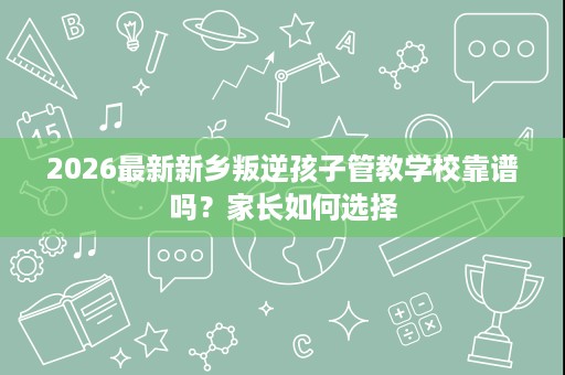2026最新新乡叛逆孩子管教学校靠谱吗？家长如何选择