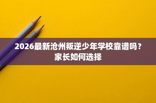 2026最新沧州叛逆少年学校靠谱吗？家长如何选择