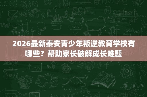 2026最新泰安青少年叛逆教育学校有哪些？帮助家长破解成长难题