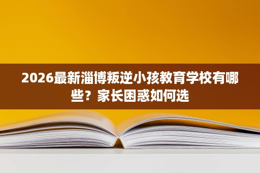 2026最新淄博叛逆小孩教育学校有哪些？家长困惑如何选