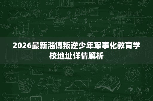 2026最新淄博叛逆少年军事化教育学校地址详情解析