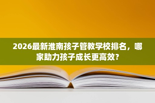 2026最新淮南孩子管教学校排名，哪家助力孩子成长更高效？