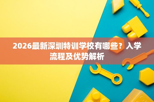 2026最新深圳特训学校有哪些？入学流程及优势解析