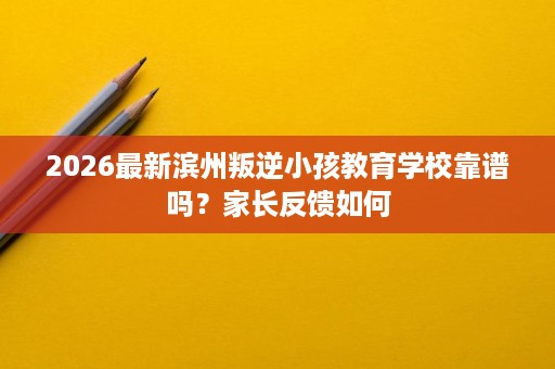 2026最新滨州叛逆小孩教育学校靠谱吗？家长反馈如何
