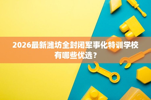 2026最新潍坊全封闭军事化特训学校有哪些优选？