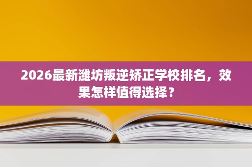2026最新潍坊叛逆矫正学校排名，效果怎样值得选择？