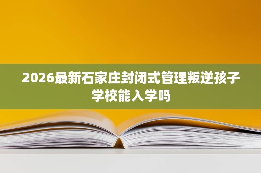 2026最新石家庄封闭式管理叛逆孩子学校能入学吗