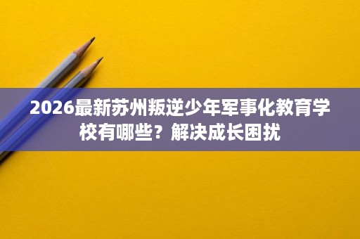 2026最新苏州叛逆少年军事化教育学校有哪些？解决成长困扰