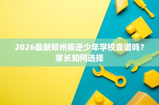 2026最新郑州叛逆少年学校靠谱吗？家长如何选择