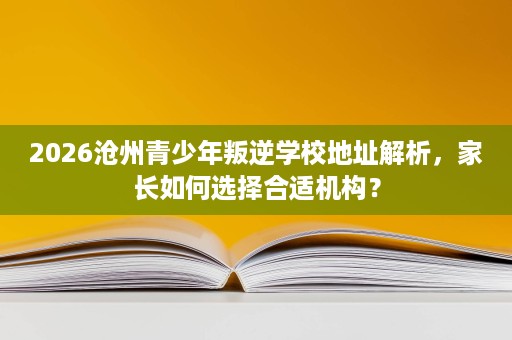 2026沧州青少年叛逆学校地址解析，家长如何选择合适机构？