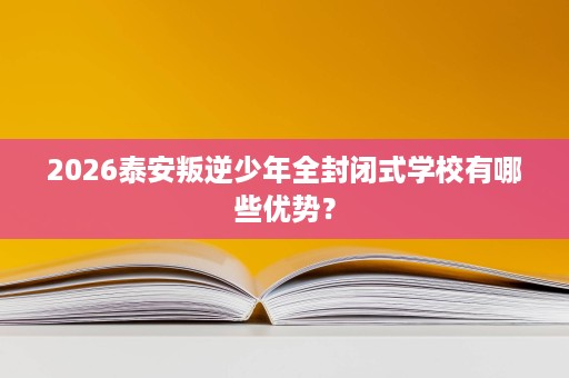 2026泰安叛逆少年全封闭式学校有哪些优势？