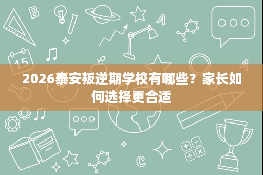 2026泰安叛逆期学校有哪些？家长如何选择更合适