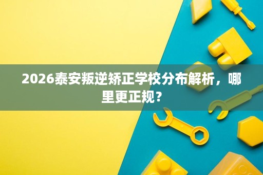 2026泰安叛逆矫正学校分布解析，哪里更正规？