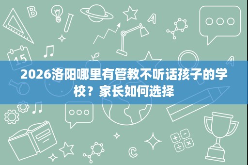 2026洛阳哪里有管教不听话孩子的学校？家长如何选择