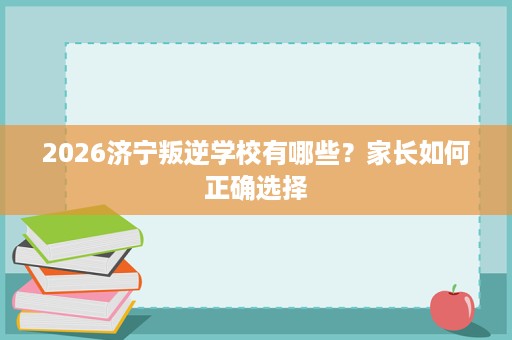 2026济宁叛逆学校有哪些？家长如何正确选择
