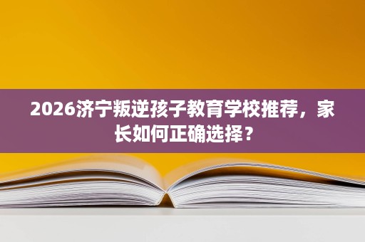 2026济宁叛逆孩子教育学校推荐，家长如何正确选择？
