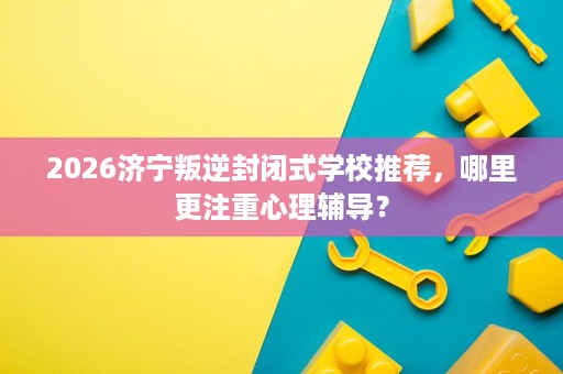 2026济宁叛逆封闭式学校推荐，哪里更注重心理辅导？