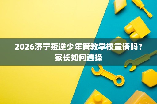 2026济宁叛逆少年管教学校靠谱吗？家长如何选择