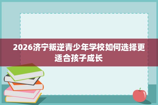 2026济宁叛逆青少年学校如何选择更适合孩子成长