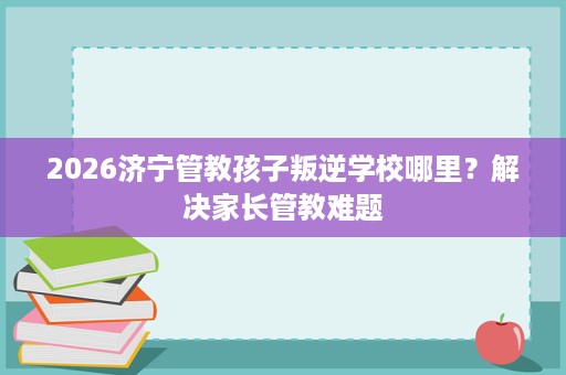 2026济宁管教孩子叛逆学校哪里？解决家长管教难题