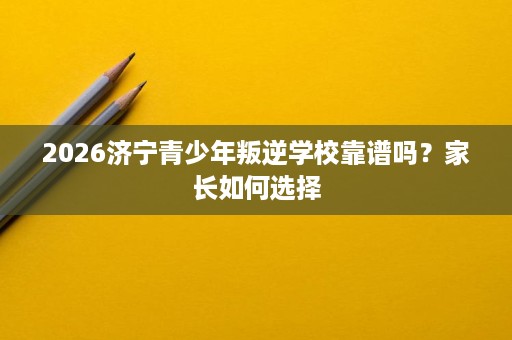 2026济宁青少年叛逆学校靠谱吗？家长如何选择