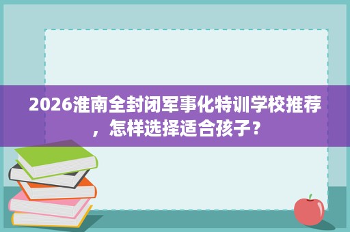 2026淮南全封闭军事化特训学校推荐，怎样选择适合孩子？