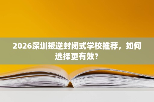 2026深圳叛逆封闭式学校推荐，如何选择更有效？