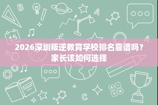 2026深圳叛逆教育学校排名靠谱吗？家长该如何选择