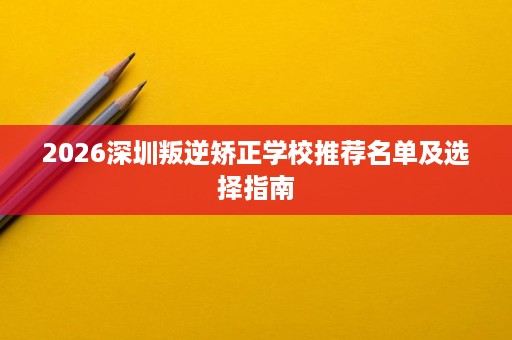2026深圳叛逆矫正学校推荐名单及选择指南