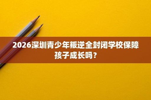 2026深圳青少年叛逆全封闭学校保障孩子成长吗？