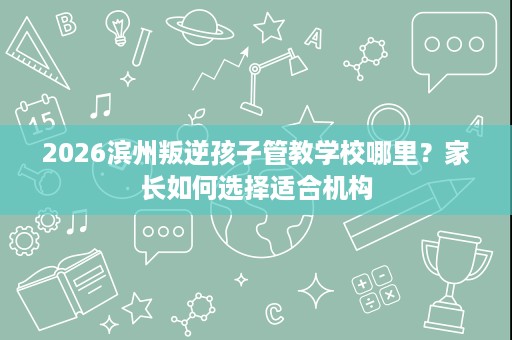 2026滨州叛逆孩子管教学校哪里？家长如何选择适合机构