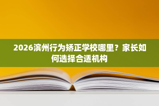 2026滨州行为矫正学校哪里？家长如何选择合适机构