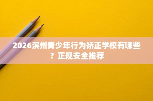 2026滨州青少年行为矫正学校有哪些？正规安全推荐