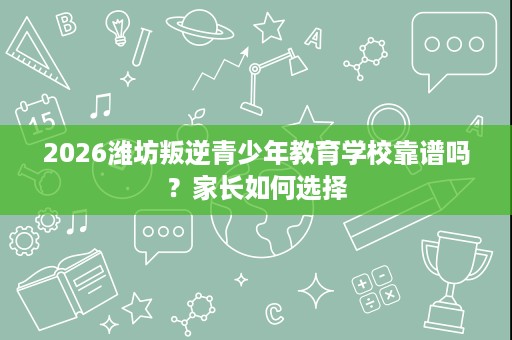 2026潍坊叛逆青少年教育学校靠谱吗？家长如何选择