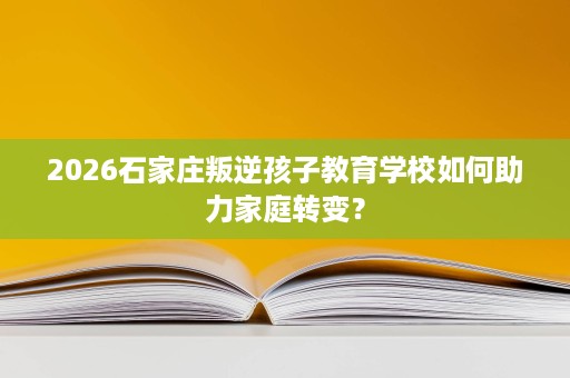 2026石家庄叛逆孩子教育学校如何助力家庭转变？