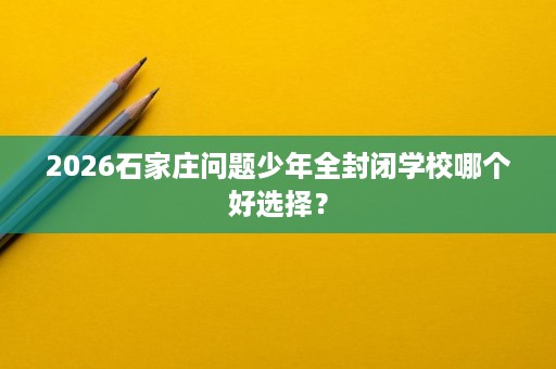 2026石家庄问题少年全封闭学校哪个好选择？
