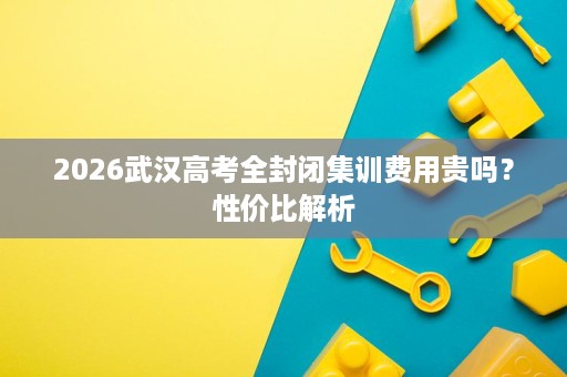2026武汉高考全封闭集训费用贵吗？性价比解析