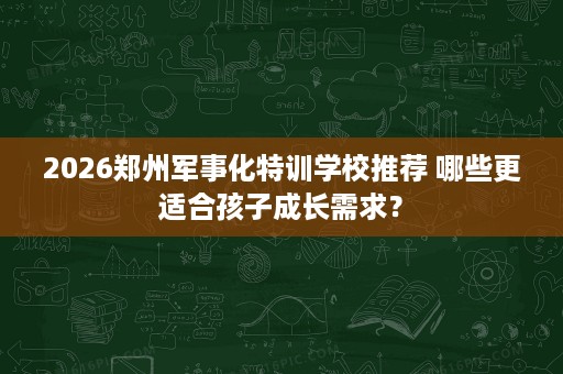 2026郑州军事化特训学校推荐 哪些更适合孩子成长需求？