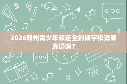 2026郑州青少年叛逆全封闭学校效果靠谱吗？