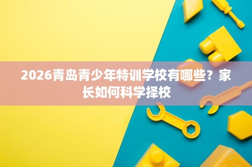 2026青岛青少年特训学校有哪些？家长如何科学择校