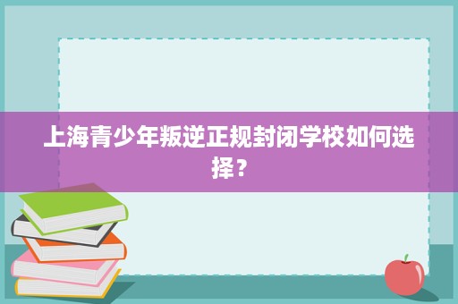 上海青少年叛逆正规封闭学校如何选择？