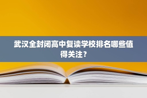 武汉全封闭高中复读学校排名哪些值得关注？