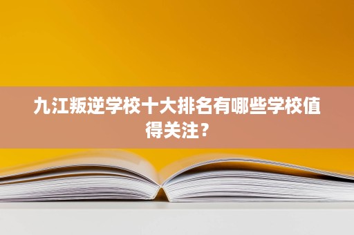 九江叛逆学校十大排名有哪些学校值得关注？